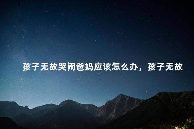 孩子无故哭闹爸妈应该怎么办，孩子无故哭闹怎么办 ？